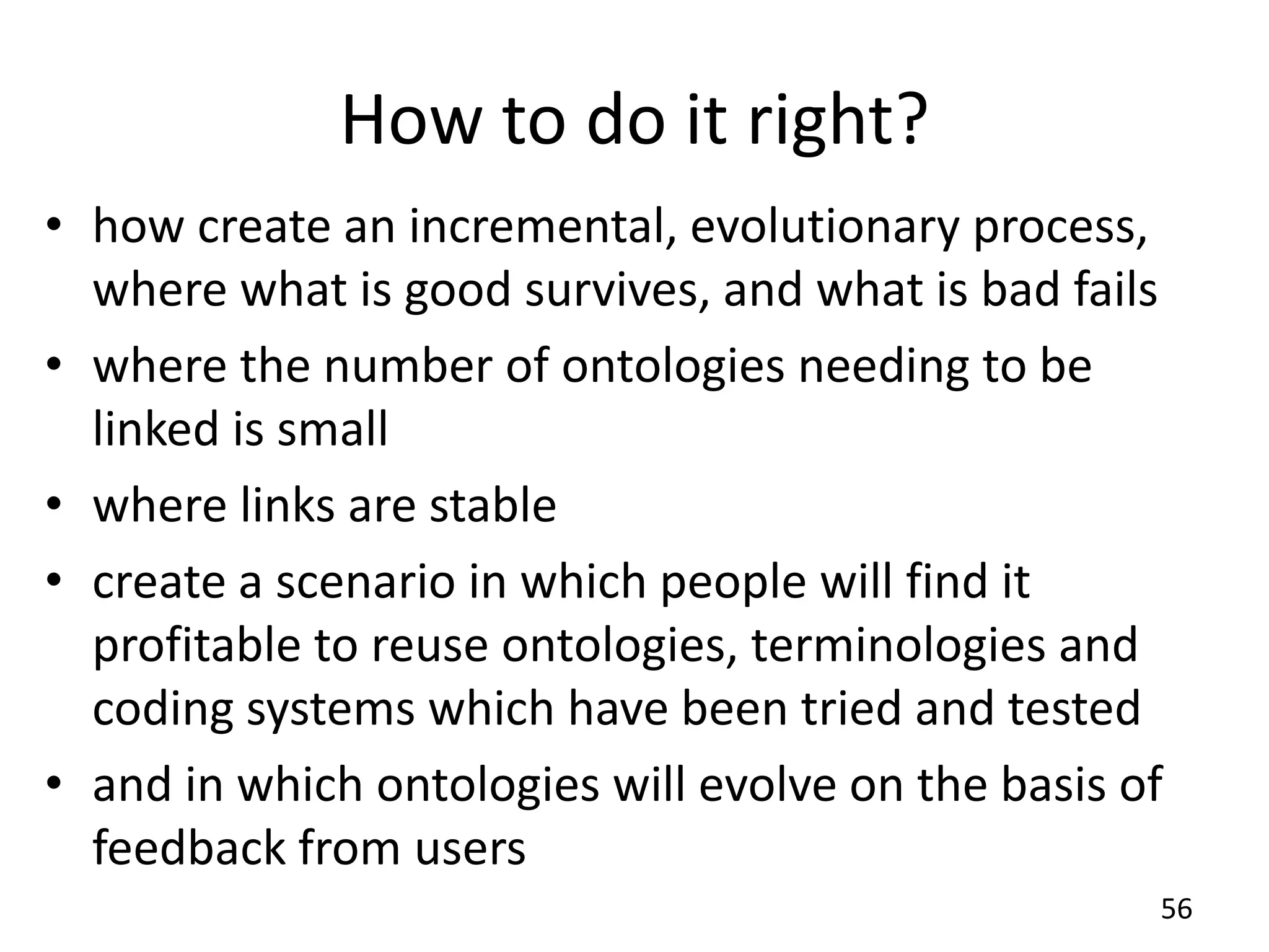 How to do it right?
• how create an incremental, evolutionary process,
where what is good survives, and what is bad fails
• where the number of ontologies needing to be
linked is small
• where links are stable
• create a scenario in which people will find it
profitable to reuse ontologies, terminologies and
coding systems which have been tried and tested
• and in which ontologies will evolve on the basis of
feedback from users
56
 