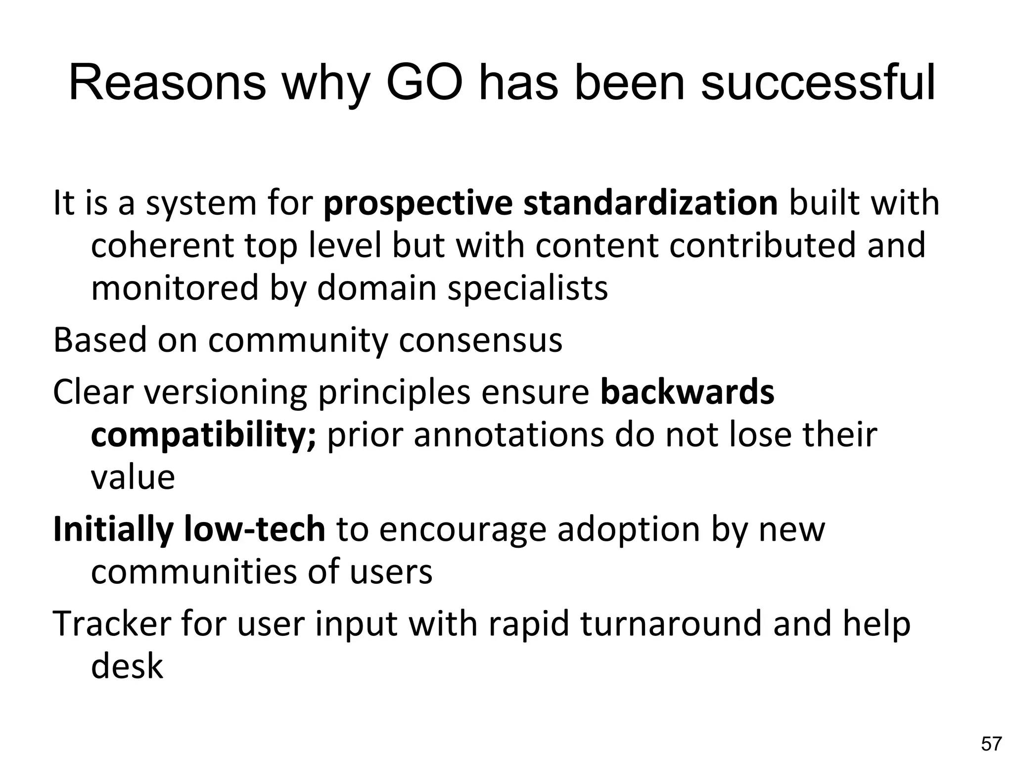 Reasons why GO has been successful
It is a system for prospective standardization built with
coherent top level but with content contributed and
monitored by domain specialists
Based on community consensus
Clear versioning principles ensure backwards
compatibility; prior annotations do not lose their
value
Initially low-tech to encourage adoption by new
communities of users
Tracker for user input with rapid turnaround and help
desk
57
 