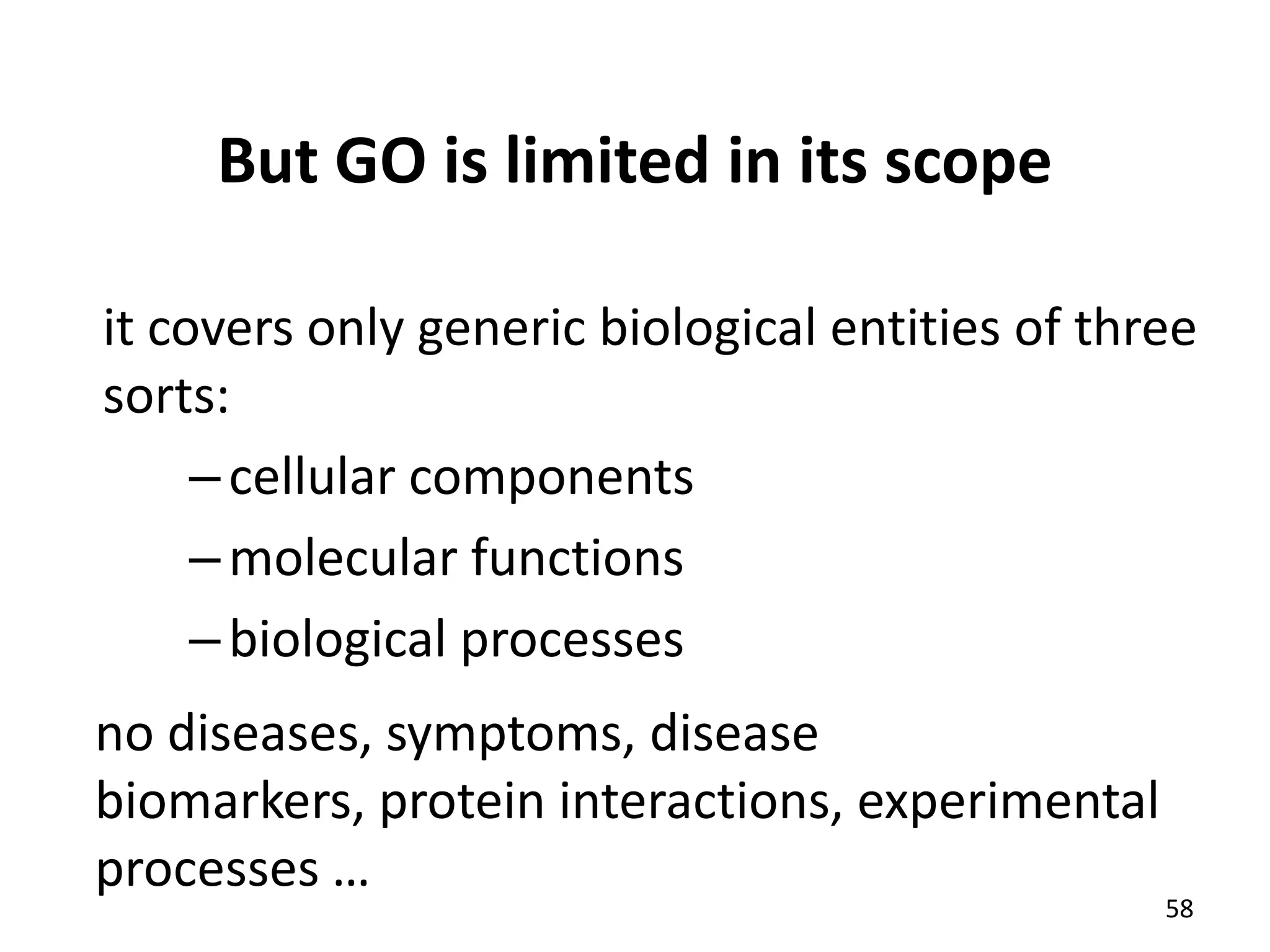 But GO is limited in its scope
it covers only generic biological entities of three
sorts:
–cellular components
–molecular functions
–biological processes
no diseases, symptoms, disease
biomarkers, protein interactions, experimental
processes …
58
 