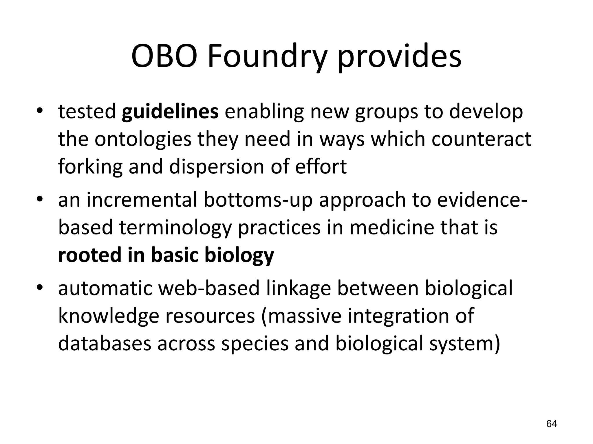 OBO Foundry provides
• tested guidelines enabling new groups to develop
the ontologies they need in ways which counteract
forking and dispersion of effort
• an incremental bottoms-up approach to evidence-
based terminology practices in medicine that is
rooted in basic biology
• automatic web-based linkage between biological
knowledge resources (massive integration of
databases across species and biological system)
64
 