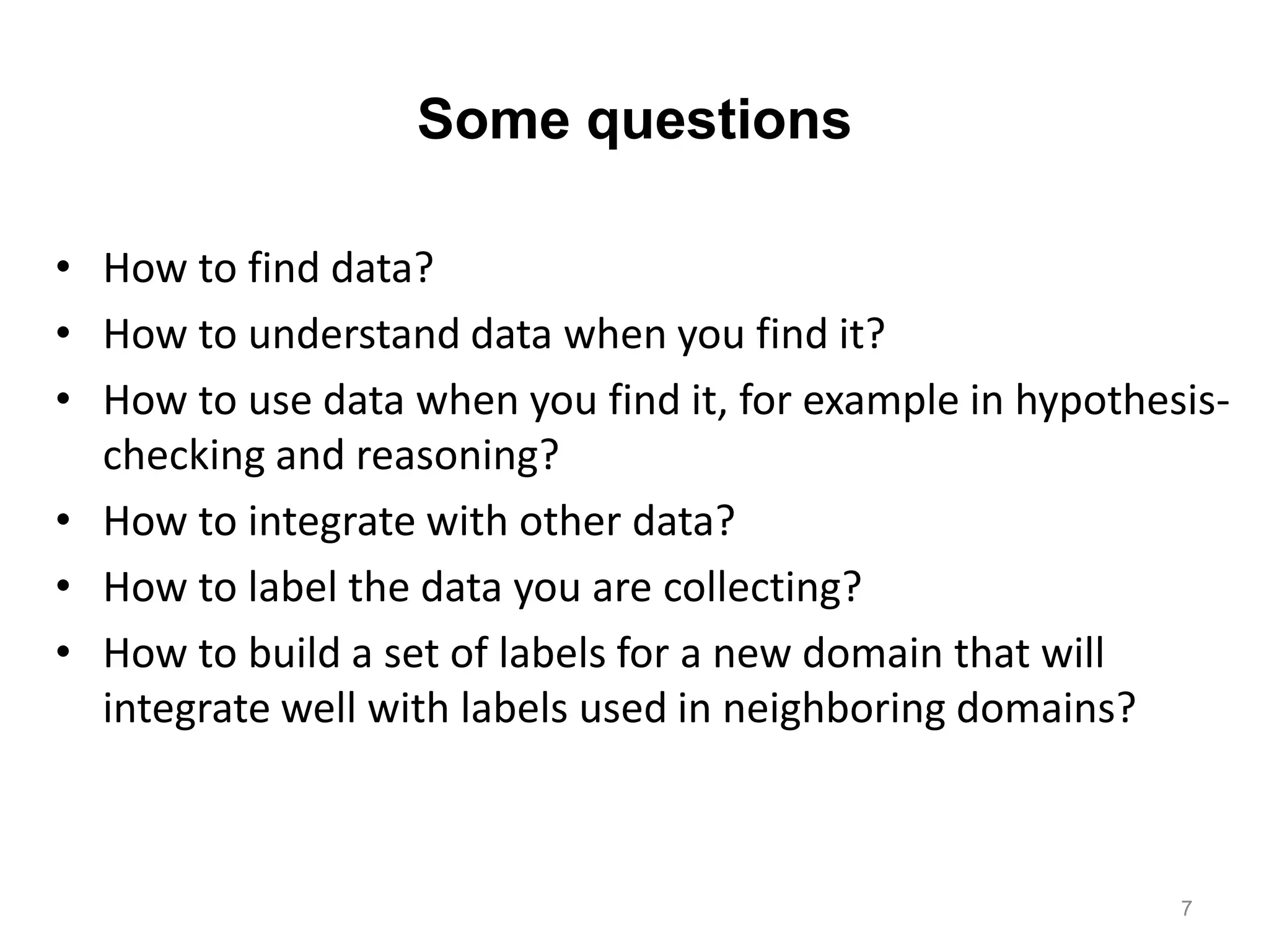 Some questions
• How to find data?
• How to understand data when you find it?
• How to use data when you find it, for example in hypothesis-
checking and reasoning?
• How to integrate with other data?
• How to label the data you are collecting?
• How to build a set of labels for a new domain that will
integrate well with labels used in neighboring domains?
7
 