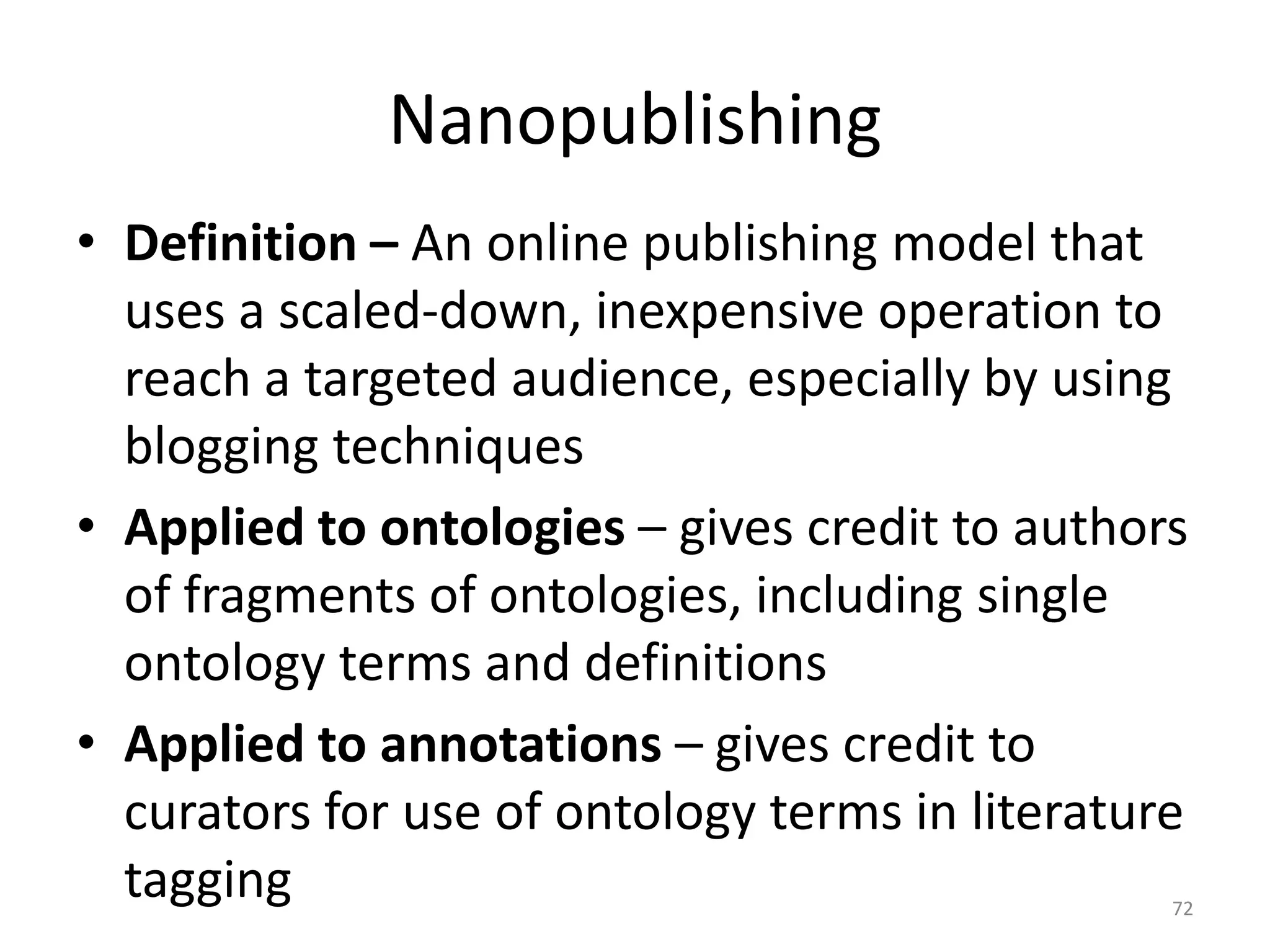 Nanopublishing
• Definition – An online publishing model that
uses a scaled-down, inexpensive operation to
reach a targeted audience, especially by using
blogging techniques
• Applied to ontologies – gives credit to authors
of fragments of ontologies, including single
ontology terms and definitions
• Applied to annotations – gives credit to
curators for use of ontology terms in literature
tagging 72
 