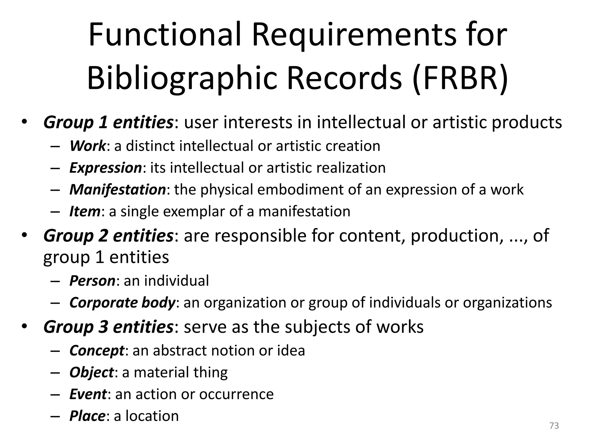 Functional Requirements for
Bibliographic Records (FRBR)
• Group 1 entities: user interests in intellectual or artistic products
– Work: a distinct intellectual or artistic creation
– Expression: its intellectual or artistic realization
– Manifestation: the physical embodiment of an expression of a work
– Item: a single exemplar of a manifestation
• Group 2 entities: are responsible for content, production, ..., of
group 1 entities
– Person: an individual
– Corporate body: an organization or group of individuals or organizations
• Group 3 entities: serve as the subjects of works
– Concept: an abstract notion or idea
– Object: a material thing
– Event: an action or occurrence
– Place: a location 73
 