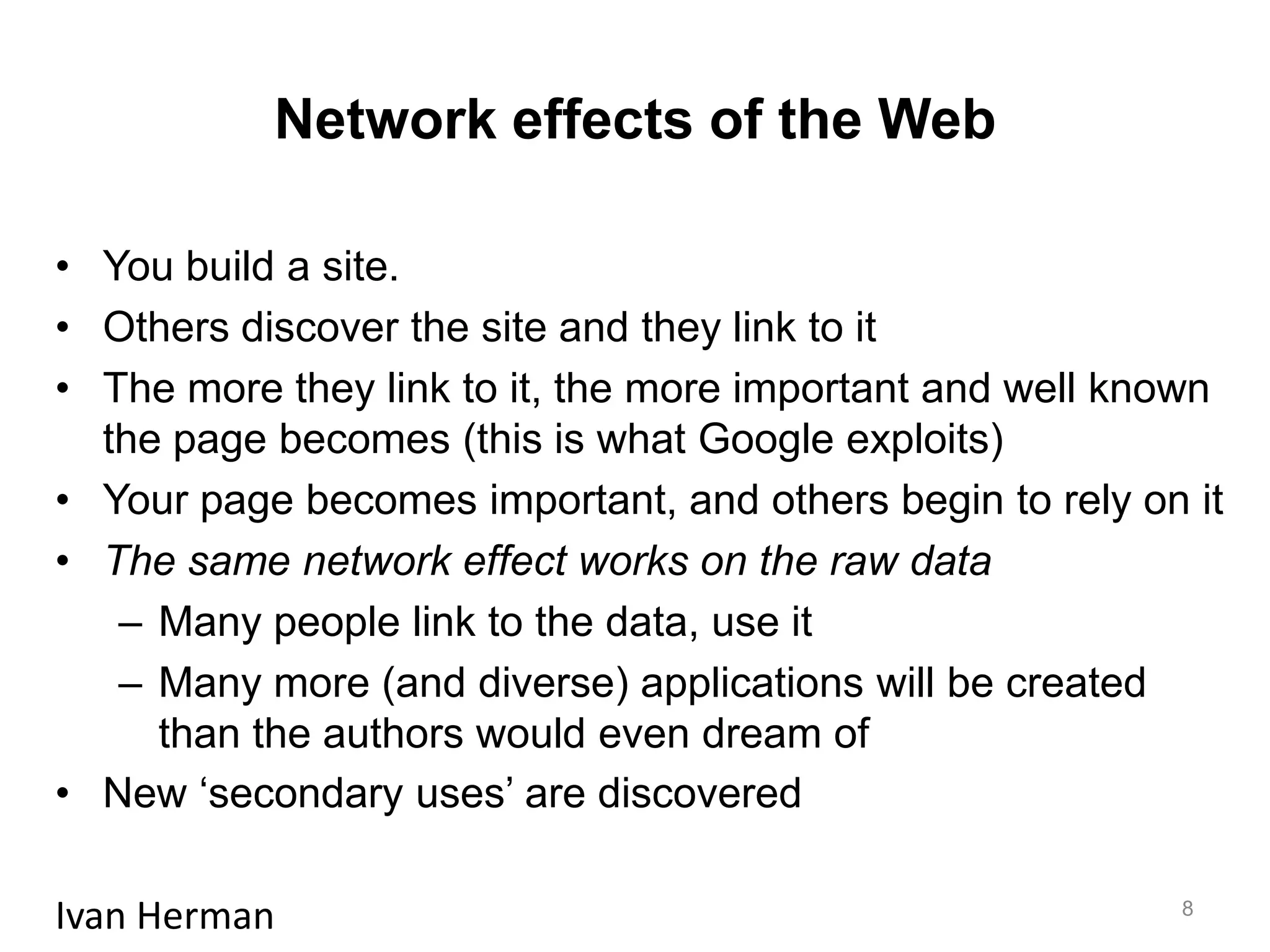 Network effects of the Web
• You build a site.
• Others discover the site and they link to it
• The more they link to it, the more important and well known
the page becomes (this is what Google exploits)
• Your page becomes important, and others begin to rely on it
• The same network effect works on the raw data
– Many people link to the data, use it
– Many more (and diverse) applications will be created
than the authors would even dream of
• New ‘secondary uses’ are discovered
Ivan Herman 8
 