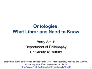 Ontologies:
What Librarians Need to Know
Barry Smith
Department of Philosophy
University at Buffalo
presented at the conference on Research Data: Management, Access and Control,
University at Buffalo, November 14, 2011
http://libweb1.lib.buffalo.edu/blog/scholarly/?p=85 1
 