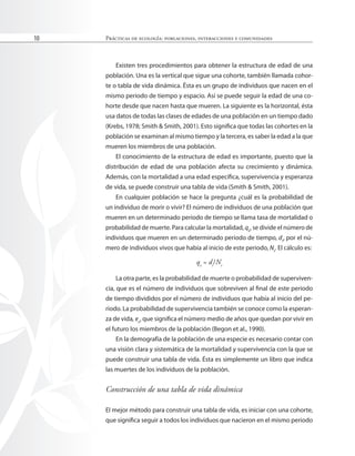 Prácticas de ecología: poblaciones, interacciones y comunidades
10
Existen tres procedimientos para obtener la estructura de edad de una
población. Una es la vertical que sigue una cohorte, también llamada cohor-
te o tabla de vida dinámica. Ésta es un grupo de individuos que nacen en el
mismo periodo de tiempo y espacio. Así se puede seguir la edad de una co-
horte desde que nacen hasta que mueren. La siguiente es la horizontal, ésta
usa datos de todas las clases de edades de una población en un tiempo dado
(Krebs, 1978; Smith & Smith, 2001). Esto signiica que todas las cohortes en la
población se examinan al mismo tiempo y la tercera, es saber la edad a la que
mueren los miembros de una población.
El conocimiento de la estructura de edad es importante, puesto que la
distribución de edad de una población afecta su crecimiento y dinámica.
Además, con la mortalidad a una edad especíica, supervivencia y esperanza
de vida, se puede construir una tabla de vida (Smith & Smith, 2001).
En cualquier población se hace la pregunta ¿cuál es la probabilidad de
un individuo de morir o vivir? El número de individuos de una población que
mueren en un determinado periodo de tiempo se llama tasa de mortalidad o
probabilidad de muerte. Para calcular la mortalidad, qx
, se divide el número de
individuos que mueren en un determinado periodo de tiempo, dt
, por el nú-
mero de individuos vivos que había al inicio de este periodo, Nt
. El cálculo es:
qx
= dt
/Nt
La otra parte, es la probabilidad de muerte o probabilidad de superviven-
cia, que es el número de individuos que sobreviven al inal de este periodo
de tiempo divididos por el número de individuos que había al inicio del pe-
riodo. La probabilidad de supervivencia también se conoce como la esperan-
za de vida, ex
, que signiica el número medio de años que quedan por vivir en
el futuro los miembros de la población (Begon et al., 1990).
En la demografía de la población de una especie es necesario contar con
una visión clara y sistemática de la mortalidad y supervivencia con la que se
puede construir una tabla de vida. Ésta es simplemente un libro que indica
las muertes de los individuos de la población.
Construcción de una tabla de vida dinámica
El mejor método para construir una tabla de vida, es iniciar con una cohorte,
que signiica seguir a todos los individuos que nacieron en el mismo periodo
 