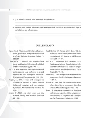 Prácticas de ecología: poblaciones, interacciones y comunidades
86
5. ¿Los insectos causaron daño al embrión de las semillas?
6. Discute cuáles pueden ser las causas de la variación en el tamaño de las semillas en la especie
de Fabaceae que seleccionaste.
Bibliografía
Aizen, M.A. & P. Feinsinger.1994. Forest fragmen-
tation, pollination, and plant reproduction
in a Chaco dry forest, Argentina. Ecology 75:
330-351.
Center, T.D. & C.D. Johnson. 1974. Coevolution of
some seed beetles (Coleoptera; Bruchidae)
and their hosts. Ecology 55: 1096-113.
Fox, C. W. & T.A. Mousseau. 1995. Determinants of
clutch size and seed preference in a seed
beetle Stator beali (Coleoptera: Bruchidae).
Environmental Entomology 24: 1557-1561.
Halpern, S.L. 2005. Sources and consequences
of seed size variation in Lupinus perennis
(Fabaceae): adaptive and non-adaptive
hypotheses. American Journal of Botany 92:
205–213.
Janzen, D.H. 1969. Seed eaters versus seed size,
number, toxicity and dispersal. Evolution
23: 1–27.
MacBride V.K., V.K. Manga & D.N. Sent.1995. In-
luence of seed traits on germination in Pro-
sopis cineraria (L.). Journal of Arid Environ-
ments 31: 371-375.
Pizo, M.A., C. Von Allmen & P.C. Morellato. 2006.
Seed size variation in the palm Euterpe edu-
lis and the efects of seed predators on ger-
mination and seedling survival Acta Oeco-
logica 29: 311-315.
Silvertown, J. 1989. The paradox of seed size and
adaptation.Trends in Ecology and Evolution
4: 24–26.
Stanton, M.L. 1984. Seed size variation in wild radish:
efect of seed size on components of seedling
and adult itness. Ecology 65: 1105–1112.
Teran, L.A. 1990. Observaciones sobre Bruchidae
del noroeste argentino VII. Pseudopachyme-
rina spinipes (ER.) y P. grata N. sp. (Coleopte-
ra). The Coleopterists Bulletin 44: 25-28.
 