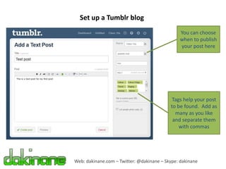 Set up a Tumblr blog
                                                You can choose
                                                when to publish
                                                your post here




                                            Tags help your post
                                           to be found. Add as
                                             many as you like
                                            and separate them
                                               with commas




Web: dakinane.com – Twitter: @dakinane – Skype: dakinane
 