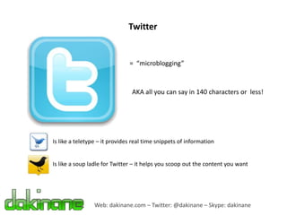 Twitter


                               = “microblogging”



                                AKA all you can say in 140 characters or less!




Is like a teletype – it provides real time snippets of information


Is like a soup ladle for Twitter – it helps you scoop out the content you want




                 Web: dakinane.com – Twitter: @dakinane – Skype: dakinane
 