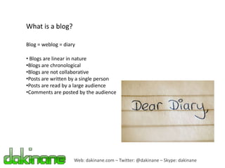 What is a blog?

Blog = weblog = diary

• Blogs are linear in nature
•Blogs are chronological
•Blogs are not collaborative
•Posts are written by a single person
•Posts are read by a large audience
•Comments are posted by the audience




                    Web: dakinane.com – Twitter: @dakinane – Skype: dakinane
 