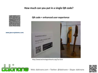 How much can you put in a single QR code?


      QR code = enhanced user experience




      http://www.technologyinthearts.org/?p=1511




     Web: dakinane.com – Twitter: @dakinane – Skype: dakinane
 