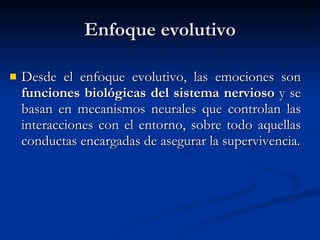 Enfoque evolutivo Desde el enfoque evolutivo, las emociones son  funciones biológicas del sistema nervioso  y se basan en mecanismos neurales que controlan las interacciones con el entorno, sobre todo aquellas conductas encargadas de asegurar la supervivencia. 