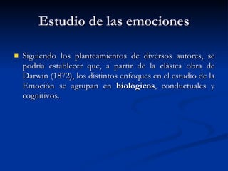Estudio de las emociones Siguiendo los planteamientos de diversos autores, se podría establecer que, a partir de la clásica obra de Darwin (1872), los distintos enfoques en el estudio de la Emoción se agrupan en  biológicos , conductuales y cognitivos.  