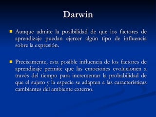 Darwin Aunque admite la posibilidad de que los factores de aprendizaje puedan ejercer algún tipo de influencia sobre la expresión. Precisamente, esta posible influencia de los factores de aprendizaje permite que las emociones evolucionen a través del tiempo para incrementar la probabilidad de que el sujeto y la especie se adapten a las características cambiantes del ambiente externo. 