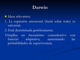 Darwin Ideas relevantes: 1. La expresión emocional (facial sobre todo) es universal. 2. Está determinada genéticamente. 3.Implica un mecanismo comunicativo con función adaptativa, aumentando las probabilidades de supervivencia. 