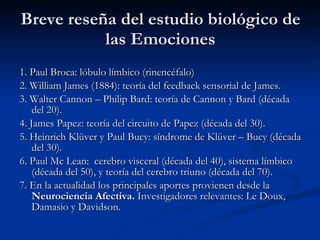 Breve reseña del estudio biológico de las Emociones 1. Paul Broca: lóbulo límbico (rinencéfalo) 2. William James (1884): teoría del feedback sensorial de James. 3. Walter Cannon – Philip Bard: teoría de Cannon y Bard (década del 20). 4. James Papez: teoría del circuito de Papez (década del 30). 5. Heinrich Kl ü ver y Paul Bucy: síndrome de Kl ü ver – Bucy (década del 30). 6. Paul Mc Lean:  cerebro visceral (década del 40), sistema límbico (década del 50), y teoría del cerebro triuno (década del 70). 7. En la actualidad los principales aportes provienen desde la  Neurociencia Afectiva.  Investigadores relevantes: Le Doux, Damasio y Davidson. 