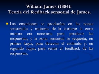 William James (1884):  Teoría del feedback sensorial de James. Las emociones se producían en las zonas sensoriales y motoras de la corteza: la zona motora era necesaria para producir las respuestas, y la zona sensorial se requería, en primer lugar, para detectar el estímulo y, en segundo lugar, para sentir el feedback de las respuestas. 