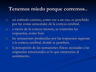 Tenemos miedo porque corremos.. un estímulo externo, como ver a un oso, es percibido por las zonas sensoriales de la corteza cerebral.  a través de la corteza motora, se controlan las respuestas, como huir.  las sensaciones producidas por las respuestas regresan a la corteza cerebral, donde se perciben.  la percepción de las sensaciones físicas asociadas a las respuestas emocionales es lo que caracteriza al sentimiento. 