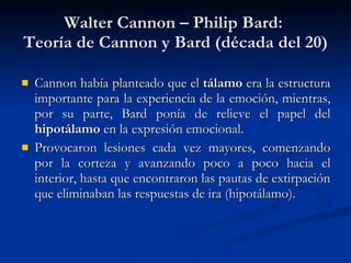 Walter Cannon – Philip Bard:  Teoría de Cannon y Bard (década del 20) Cannon había planteado que el  tálamo  era la estructura importante para la experiencia de la emoción, mientras, por su parte, Bard ponía de relieve el papel del  hipotálamo  en la expresión emocional. Provocaron lesiones cada vez mayores, comenzando por la corteza y avanzando poco a poco hacia el interior, hasta que encontraron las pautas de extirpación que eliminaban las respuestas de ira (hipotálamo). 