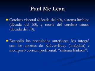 Paul Mc Lean Cerebro visceral (década del 40), sistema límbico (década del 50), y teoría del cerebro triuno (década del 70). Recopiló los postulados anteriores, los integró con los aportes de Klüver-Bucy (amígdala) e incorporó corteza prefrontal: “sistema límbico”. 