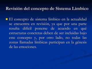 Revisión del concepto de Sistema Límbico El concepto de sistema límbico en la actualidad se encuentra en revisión, ya que por una parte resulta difícil ponerse de acuerdo en qué estructuras concretas deben de ser incluidas bajo este concepto y, por otro lado, no todas las zonas llamadas límbicas participan en la génesis de las emociones. 