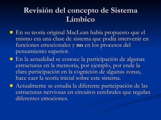 Revisión del concepto de Sistema Límbico En su teoría original MacLean había propuesto que el mismo era una clase de sistema que podía intervenir en funciones emocionales y  no  en los procesos del pensamiento superior. En la actualidad se conoce la participación de algunas estructuras en la memoria, por ejemplo, por ende la clara participación en la cognición de algunas zonas, hace caer la teoría inicial sobre este sistema. Actualmente se estudia la diferente participación de las estructuras nerviosas en circuitos cerebrales que regulan diferentes emociones. 