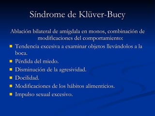 Síndrome de Kl ü ver-Bucy Ablación bilateral de amígdala en monos, combinación de modificaciones del comportamiento: Tendencia excesiva a examinar objetos llevándolos a la boca. Pérdida del miedo. Disminución de la agresividad. Docilidad. Modificaciones de los hábitos alimenticios. Impulso sexual excesivo. 