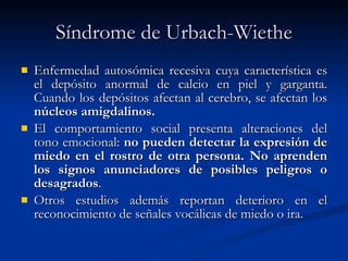 Síndrome de Urbach-Wiethe Enfermedad autosómica recesiva cuya característica es el depósito anormal de calcio en piel y garganta. Cuando los depósitos afectan al cerebro, se afectan los  núcleos amigdalinos. El comportamiento social presenta alteraciones del tono emocional:  no pueden detectar la expresión de miedo en el rostro de otra persona. No aprenden los signos anunciadores de posibles peligros o desagrados . Otros estudios además reportan deterioro en el reconocimiento de señales vocálicas de miedo o ira. 