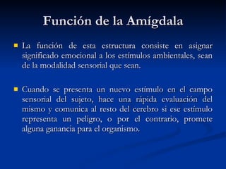 Función de la Amígdala La función de esta estructura consiste en asignar significado emocional a los estímulos ambientales, sean de la modalidad sensorial que sean.  Cuando se presenta un nuevo estímulo en el campo sensorial del sujeto, hace una rápida evaluación del mismo y comunica al resto del cerebro si ese estímulo representa un peligro, o por el contrario, promete alguna ganancia para el organismo. 