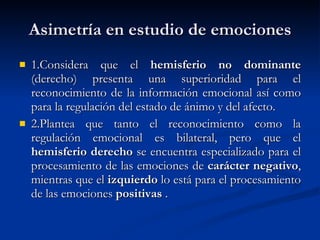 Asimetría en estudio de emociones 1.C onsidera que el  hemisferio no dominante  (derecho) presenta una superioridad para el reconocimiento de la información emocional así como para la regulación del estado de ánimo y del afecto . 2.P lantea que tanto el reconocimiento como la regulación emocional es bilateral, pero que el  hemisferio derecho  se encuentra especializado para el procesamiento de las emociones de  carácter negativo , mientras que el  izquierdo  lo está para el procesamiento de las emociones  positivas   . 
