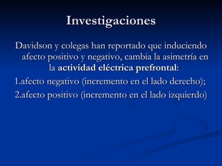 Investigaciones Davidson y colegas han reportado que induciendo afecto positivo y negativo, cambia la asimetría en la  actividad eléctrica prefrontal :  1.afecto negativo (incremento en el lado derecho);  2.afecto positivo (incremento en el lado izquierdo) 
