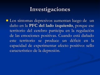 Investigaciones Los síntomas depresivos aumentan luego de  un daño en la  PFC del lado izquierdo , porque ese territorio del cerebro participa en la regulación de las emociones positivas. Cuando está dañado este territorio se produce un déficit en la capacidad de experimentar afecto positivo: sello característico de la depresión. 