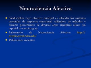 Neurociencia Afectiva Subdisciplina cuyo objetivo principal es dilucidar los sustratos cerebrales de respuesta emocional, valiéndose de métodos y técnicas provenientes de diversas áreas científicas afines (en especial la neuroimagen). Laboratorio de Neurociencia Afectiva:  http:// psyphz.psych.wisc.edu / Publications recientes: 