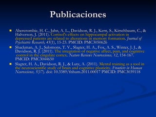Publicaciones Abercrombie, H. C., Jahn, A. L., Davidson, R. J., Kern, S., Kirschbaum, C., & Halverson, J. (2011).  Cortisol's   effects   on   hippocampal   activation  in  depressed   patients  are  related   to   alterations  in  memory   formation .  Journal of Psychiatric Research, 45 (1), 15-23. PMCID: PMC3050626 Shackman, A. J., Salomons, T. V., Slagter, H. A., Fox, A. S., Winter, J. J., & Davidson, R. J. (2011).  The   integration   of   negative   affect ,  pain ,  and   cognitive  control in  the   cingulate   cortex .  Nature Reviews Neuroscience, 12 , 154-167. PMCID: PMC3044650 Slagter, H. A., Davidson, R. J., & Lutz, A. (2011).  Mental training as a  tool  in  the   neuroscientific   study   of   brain   and   cognitive   plasticity .  Frontiers in Human Neuroscience, 5 (17). doi: 10.3389/fnhum.2011.00017 PMCID: PMC3039118 