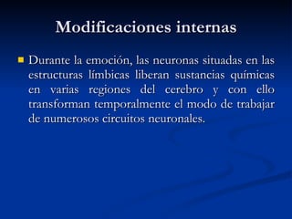 Modificaciones internas Durante la emoción, las neuronas situadas en las estructuras límbicas liberan sustancias químicas en varias regiones del cerebro y con ello transforman temporalmente el modo de trabajar de numerosos circuitos neuronales. 