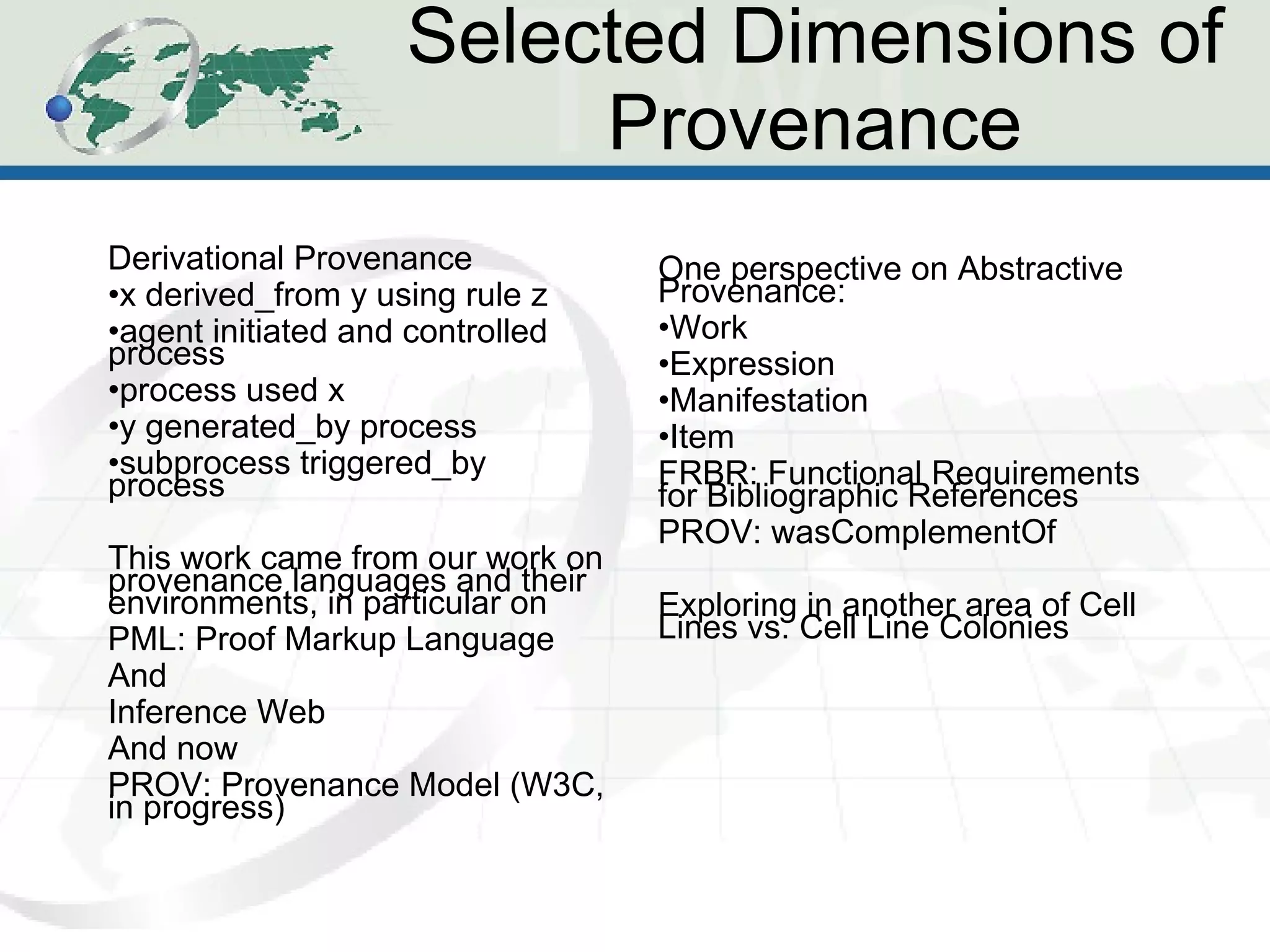 Selected Dimensions of Provenance Derivational Provenance x derived_from y using rule z agent initiated and controlled process process used x y generated_by process subprocess triggered_by process This work came from our work on provenance languages and their environments, in particular on  PML: Proof Markup Language And Inference Web And now PROV: Provenance Model (W3C, in progress) One perspective on Abstractive Provenance: Work Expression Manifestation Item FRBR: Functional Requirements for Bibliographic References PROV: wasComplementOf Exploring in another area of Cell Lines vs. Cell Line Colonies 