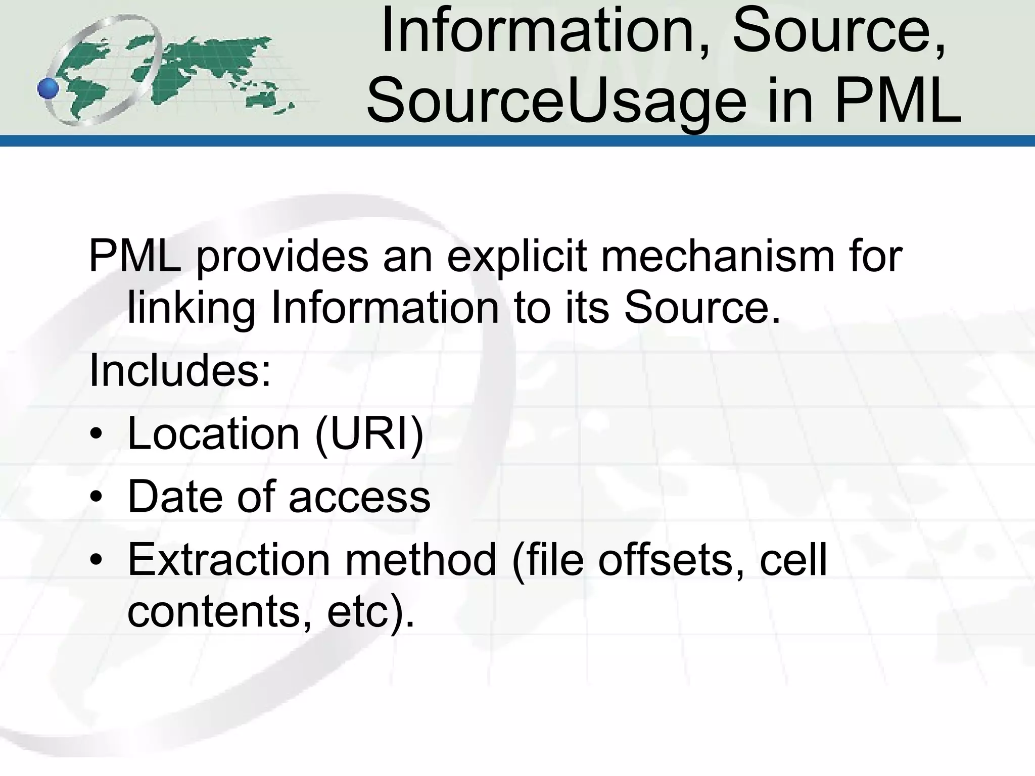 Information, Source, SourceUsage in PML PML provides an explicit mechanism for linking Information to its Source. Includes: Location (URI) Date of access Extraction method (file offsets, cell contents, etc). 