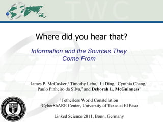 Where did you hear that? Information and the Sources They Come From James P. McCusker, 1  Timothy Lebo, 1  Li Ding, 1  Cynthia Chang, 1  Paulo Pinheiro da Silva, 2  and  Deborah L. McGuinness 1 1 Tetherless World Constellation 2 CyberShARE Center, University of Texas at El Paso Linked Science 2011, Bonn, Germany 