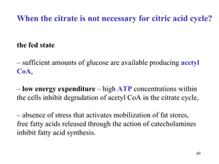 When the citrate is not necessary for citric acid cycle? the fed state   –  sufficient amounts of glucose are available producing   acetyl CoA , –  low energy expenditure  – high  ATP  concentrations within the cells   inhibit de gradation  of acetyl CoA in the citrate cycle, –  absence of stress that activates mobilization of fat stores, free fatty acids   released through the action of catecholamines inhibit fatty acid   synthesis.  