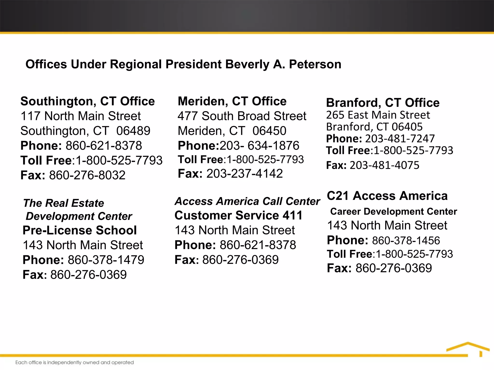 Meriden, CT Office  477 South Broad Street  Meriden, CT  06450  Phone: 203- 634-1876  Toll Free :1-800-525-7793 Fax:  203-237-4142  Southington, CT Office  117 North Main Street  Southington, CT  06489  Phone:  860-621-8378  Toll Free :1-800-525-7793 Fax:  860-276-8032  C21 Access America Career Development Center   143 North Main Street  Phone:   860-378-1456 Toll Free :1-800-525-7793 Fax:  860-276-0369  Offices Under Regional President Beverly A. Peterson The Real Estate Development Center Pre-License School 143 North Main Street  Phone:  860-378-1479 Fax :   860-276-0369 Access America Call Center Customer Service 411 143 North Main Street  Phone:  860-621-8378 Fax :   860-276-0369 Branford, CT Office  265 East Main Street Branford, CT 06405 Phone:  203-481-7247 Toll Free :1-800-525-7793 Fax:  203-481-4075 