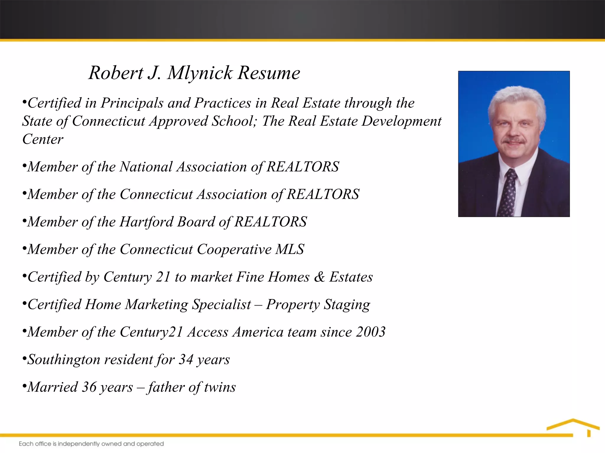 Robert J. Mlynick Resume  Certified in Principals and Practices in Real Estate through the State of Connecticut Approved School; The Real Estate Development Center Member of the National Association of REALTORS Member of the Connecticut Association of REALTORS Member of the Hartford Board of REALTORS Member of the Connecticut Cooperative MLS Certified by Century 21 to market Fine Homes & Estates Certified Home Marketing Specialist – Property Staging Member of the Century21 Access America team since 2003 Southington resident for 34 years Married 36 years – father of twins 
