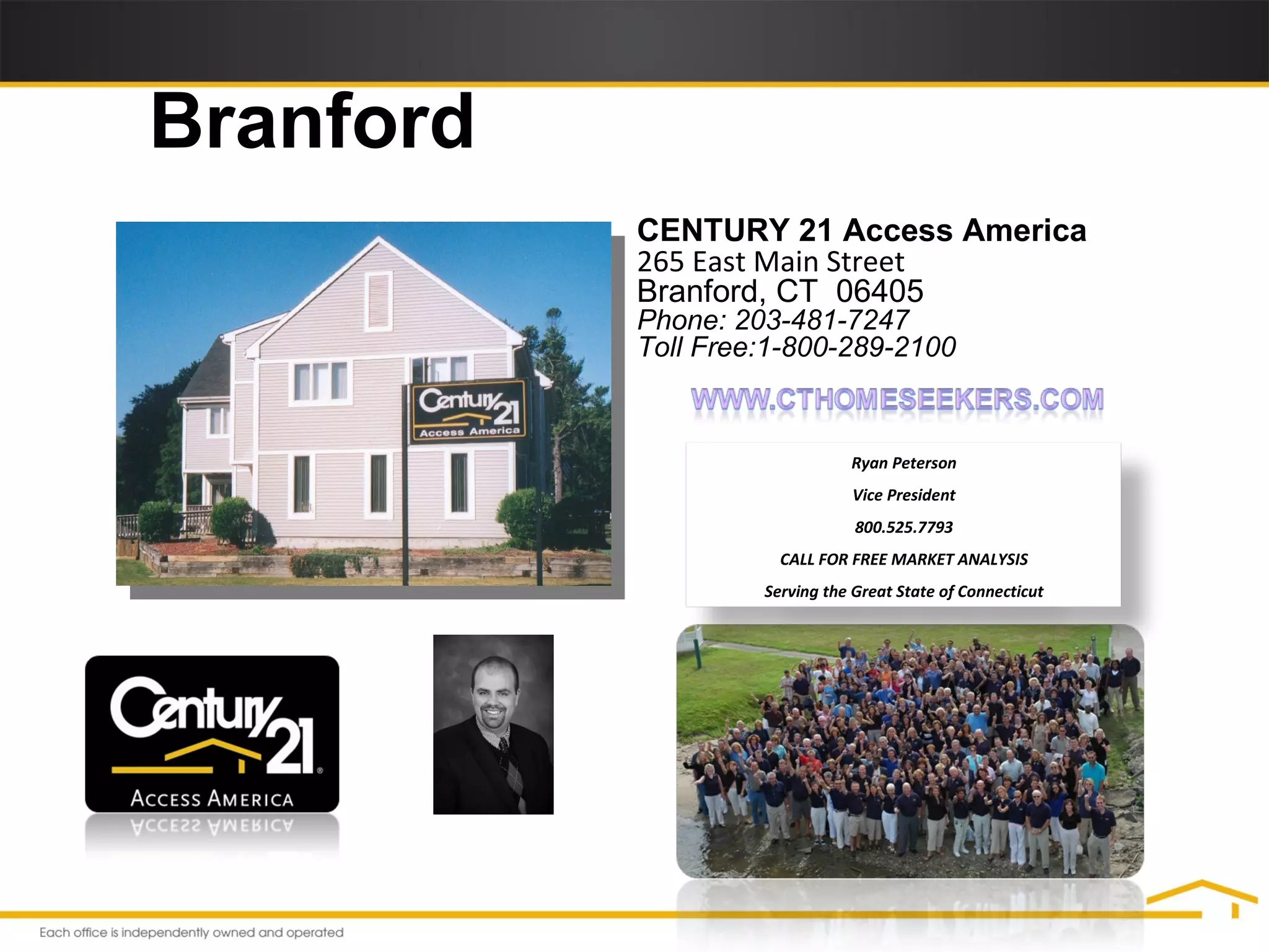 Branford CENTURY 21 Access America 265 East Main Street Branford, CT  06405 Phone: 203-481-7247 Toll Free:1-800-289-2100 Ryan Peterson Vice President 800.525.7793 CALL FOR FREE MARKET ANALYSIS Serving the Great State of Connecticut 