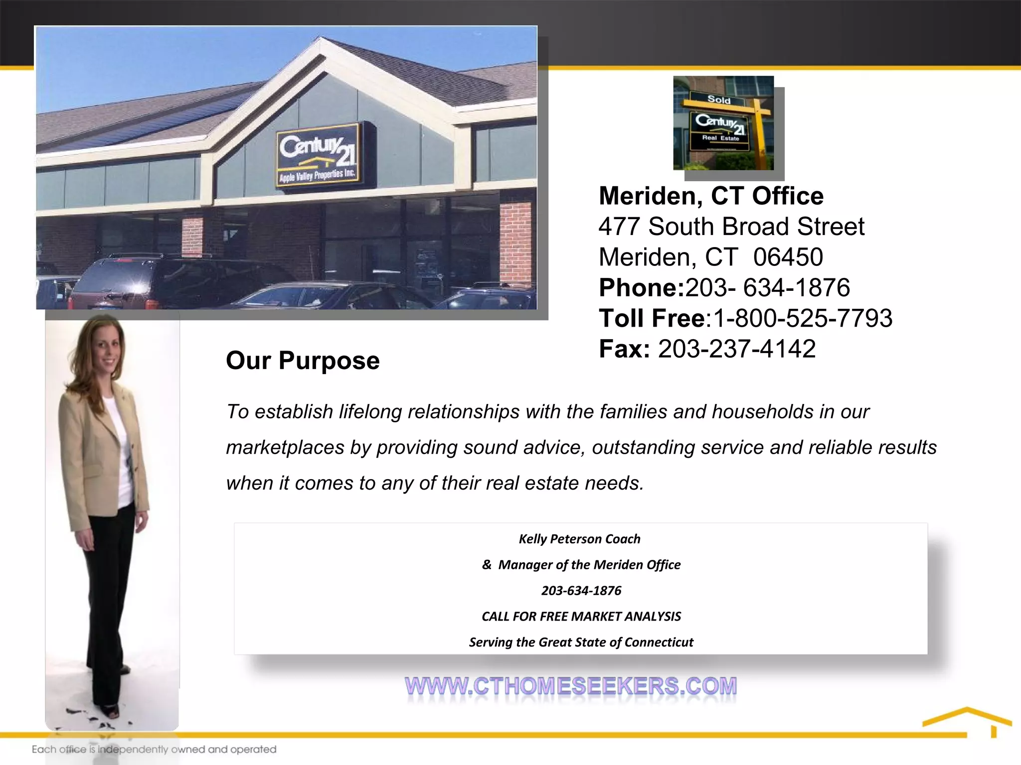 Meriden, CT Office  477 South Broad Street  Meriden, CT  06450  Phone: 203- 634-1876  Toll Free :1-800-525-7793 Fax:  203-237-4142  Our Purpose To establish lifelong relationships with the families and households in our marketplaces by providing sound advice, outstanding service and reliable results when it comes to any of their real estate needs. Kelly Peterson Coach  &  Manager of the Meriden Office 203-634-1876 CALL FOR FREE MARKET ANALYSIS Serving the Great State of Connecticut 