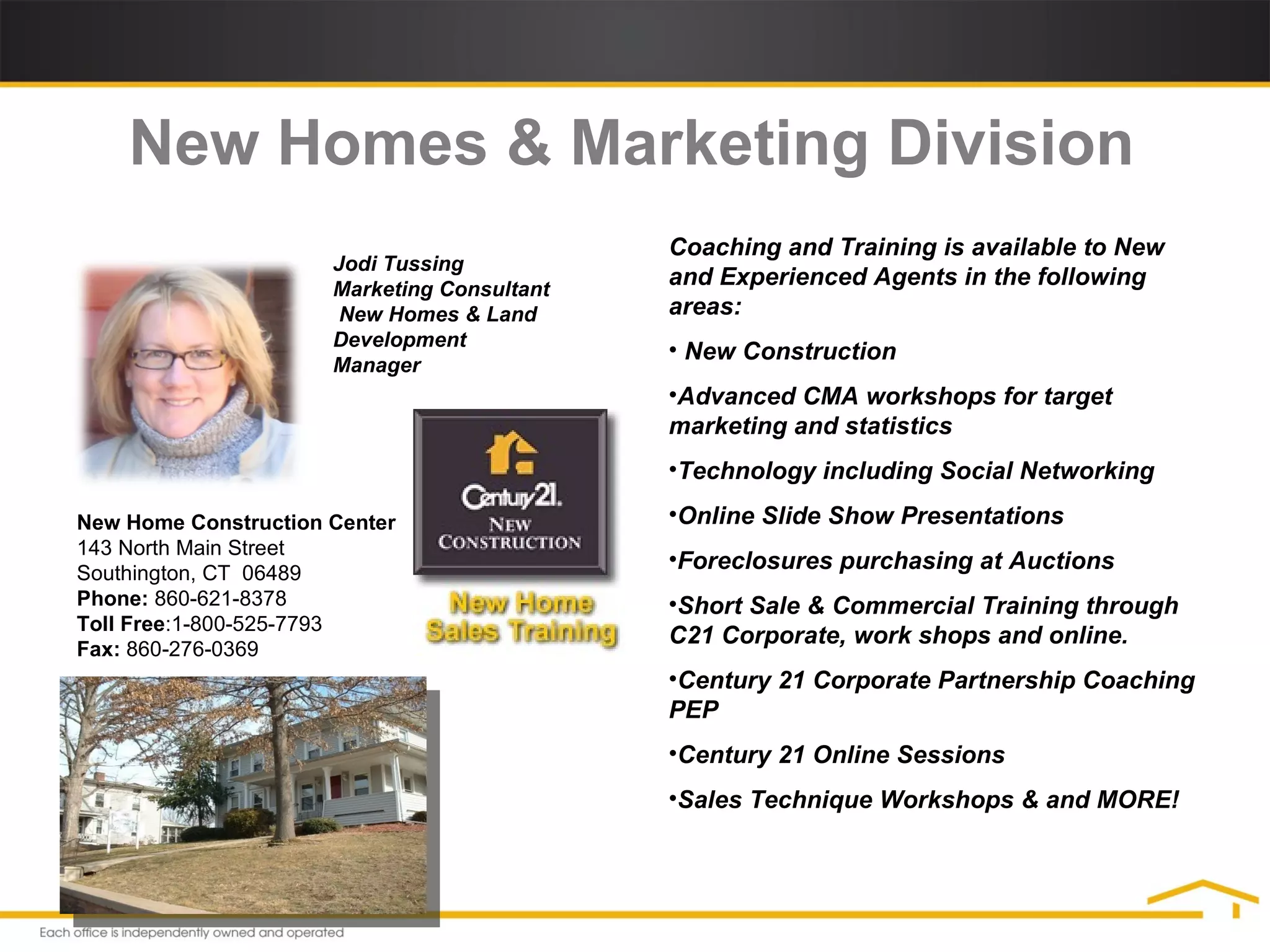 New Home Construction Center  143 North Main Street  Southington, CT  06489  Phone:  860-621-8378  Toll Free :1-800-525-7793 Fax:  860-276-0369 New Homes & Marketing Division Coaching and Training is available to New and Experienced Agents in the following areas: New Construction Advanced CMA workshops for target marketing and statistics Technology including Social Networking Online Slide Show Presentations Foreclosures purchasing at Auctions  Short Sale & Commercial Training through C21 Corporate, work shops and online. Century 21 Corporate Partnership Coaching PEP Century 21 Online Sessions Sales Technique Workshops & and MORE! Jodi Tussing Marketing Consultant  New Homes & Land Development Manager 