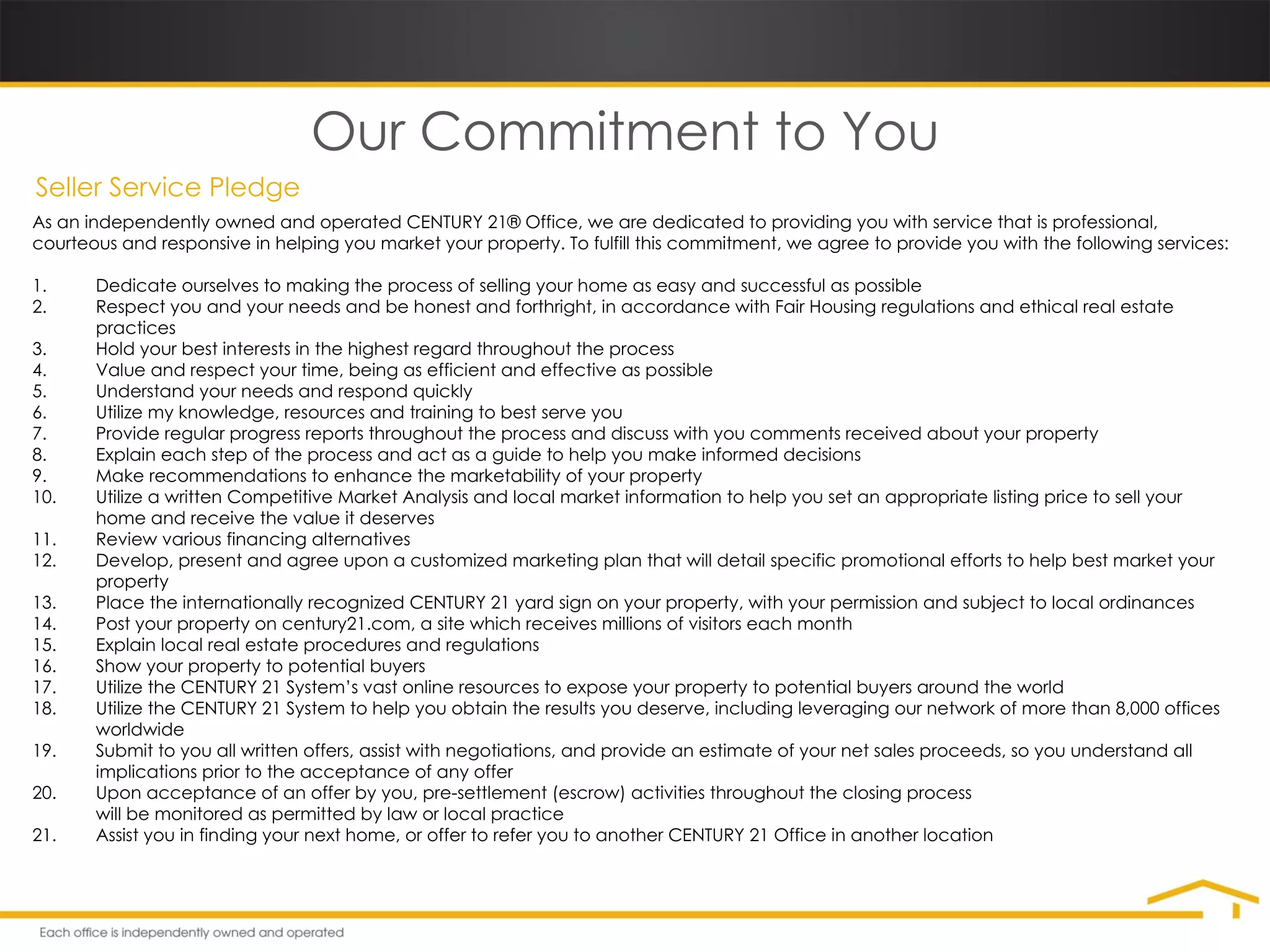 Our Commitment to You Seller Service Pledge As an independently owned and operated CENTURY 21® Office, we are dedicated to providing you with service that is professional, courteous and responsive in helping you market your property. To fulfill this commitment, we agree to provide you with the following services: 1. Dedicate ourselves to making the process of selling your home as easy and successful as possible 2. Respect you and your needs and be honest and forthright, in accordance with Fair Housing regulations and ethical real estate  practices 3. Hold your best interests in the highest regard throughout the process 4. Value and respect your time, being as efficient and effective as possible 5. Understand your needs and respond quickly 6. Utilize my knowledge, resources and training to best serve you 7. Provide regular progress reports throughout the process and discuss with you comments received about your property 8. Explain each step of the process and act as a guide to help you make informed decisions 9. Make recommendations to enhance the marketability of your property 10. Utilize a written Competitive Market Analysis and local market information to help you set an appropriate listing price to sell your  home and receive the value it deserves 11. Review various financing alternatives 12. Develop, present and agree upon a customized marketing plan that will detail specific promotional efforts to help best market your  property 13. Place the internationally recognized CENTURY 21 yard sign on your property, with your permission and subject to local ordinances 14. Post your property on century21.com, a site which receives millions of visitors each month 15. Explain local real estate procedures and regulations 16. Show your property to potential buyers 17. Utilize the CENTURY 21 System’s vast online resources to expose your property to potential buyers around the world 18. Utilize the CENTURY 21 System to help you obtain the results you deserve, including leveraging our network of more than 8,000 offices  worldwide 19. Submit to you all written offers, assist with negotiations, and provide an estimate of your net sales proceeds, so you understand all  implications prior to the acceptance of any offer 20. Upon acceptance of an offer by you, pre-settlement (escrow) activities throughout the closing process will be monitored as permitted by law or local practice 21. Assist you in finding your next home, or offer to refer you to another CENTURY 21 Office in another location 