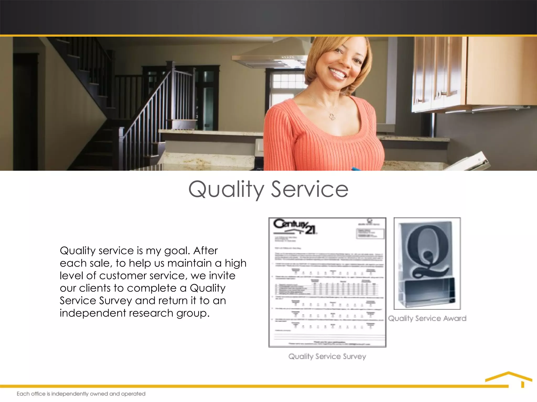 Quality Service Quality service is my goal. After each sale, to help us maintain a high level of customer service, we invite our clients to complete a Quality Service Survey and return it to an independent research group.  