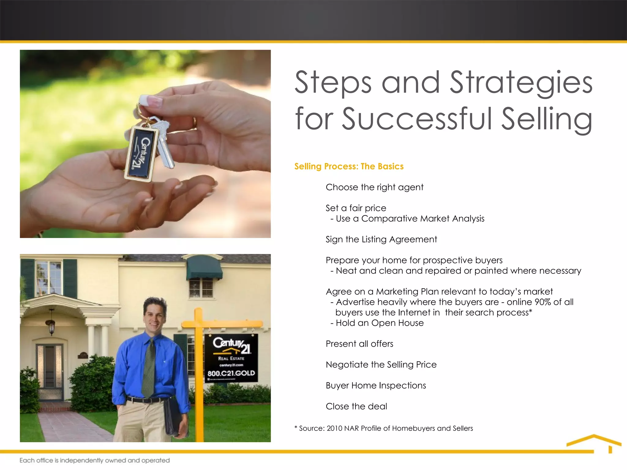 Steps and Strategies for Successful Selling Selling Process: The Basics • Choose the right agent • Set a fair price   - Use a Comparative Market Analysis • Sign the Listing Agreement • Prepare your home for prospective buyers   - Neat and clean and repaired or painted where necessary • Agree on a Marketing Plan relevant to today’s market   - Advertise heavily where the buyers are - online 90% of all    buyers use the Internet in  their search process*   - Hold an Open House • Present all offers • Negotiate the Selling Price • Buyer Home Inspections • Close the deal * Source: 2010 NAR Profile of Homebuyers and Sellers 