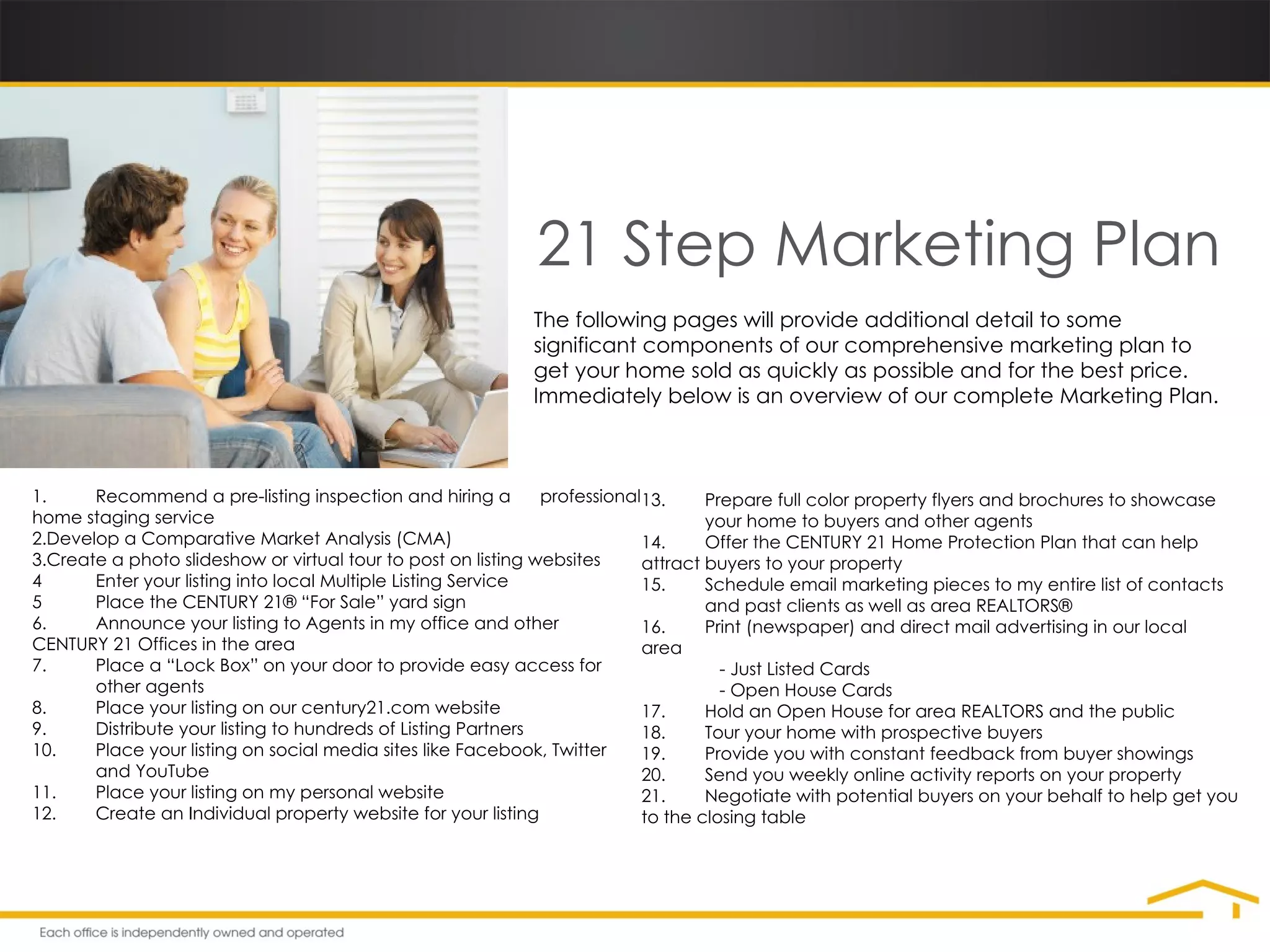 21 Step Marketing Plan The following pages will provide additional detail to some significant components of our comprehensive marketing plan to get your home sold as quickly as possible and for the best price. Immediately below is an overview of our complete Marketing Plan. 1. Recommend a pre-listing inspection and hiring a  professional home staging service Develop a Comparative Market Analysis (CMA) Create a photo slideshow or virtual tour to post on listing websites 4 Enter your listing into local Multiple Listing Service 5 Place the CENTURY 21® “For Sale” yard sign 6. Announce your listing to Agents in my office and other  CENTURY 21 Offices in the area 7. Place a “Lock Box” on your door to provide easy access for  other agents 8. Place your listing on our century21.com website 9. Distribute your listing to hundreds of Listing Partners 10. Place your listing on social media sites like Facebook, Twitter  and YouTube 11. Place your listing on my personal website 12. Create an Individual property website for your listing 13. Prepare full color property flyers and brochures to showcase  your home to buyers and other agents 14. Offer the CENTURY 21 Home Protection Plan that can help  attract buyers to your property 15. Schedule email marketing pieces to my entire list of contacts  and past clients as well as area REALTORS® 16. Print (newspaper) and direct mail advertising in our local  area   - Just Listed Cards   - Open House Cards 17. Hold an Open House for area REALTORS and the public 18. Tour your home with prospective buyers 19. Provide you with constant feedback from buyer showings 20. Send you weekly online activity reports on your property 21. Negotiate with potential buyers on your behalf to help get you to the closing table 