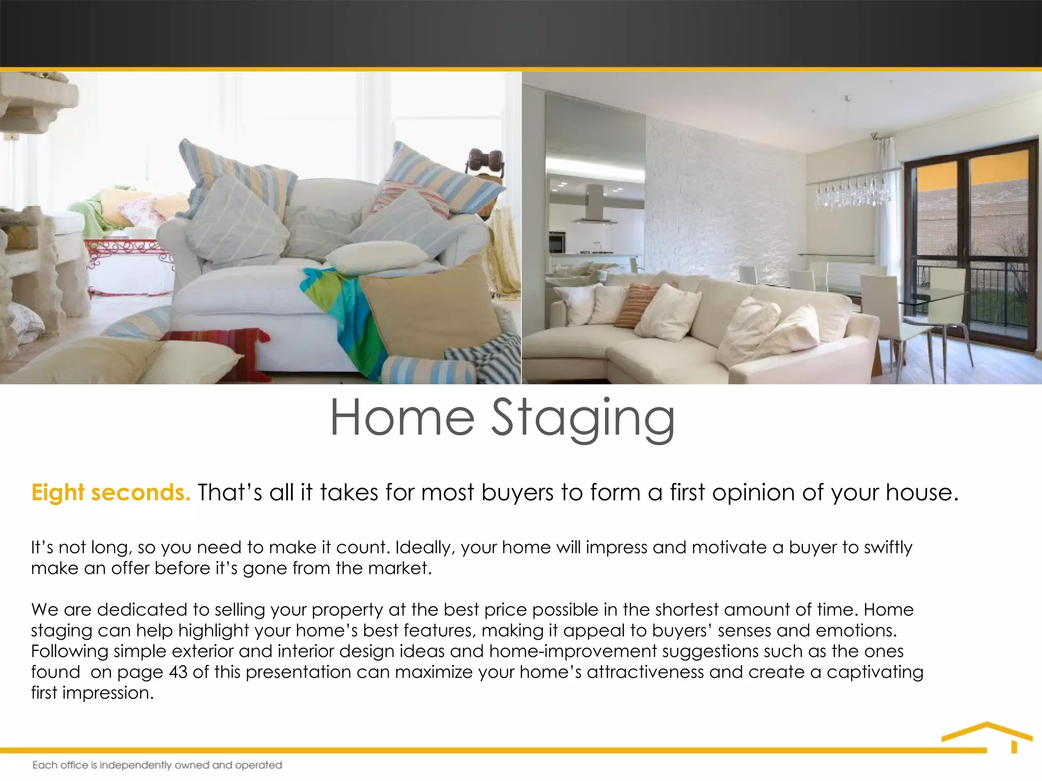 Home Staging Eight seconds.   That’s all it takes for most buyers to form a first opinion of your house. It’s not long, so you need to make it count. Ideally, your home will impress and motivate a buyer to swiftly make an offer before it’s gone from the market. We are dedicated to selling your property at the best price possible in the shortest amount of time. Home staging can help highlight your home’s best features, making it appeal to buyers’ senses and emotions. Following simple exterior and interior design ideas and home-improvement suggestions such as the ones found  on page 43 of this presentation can maximize your home’s attractiveness and create a captivating first impression. 