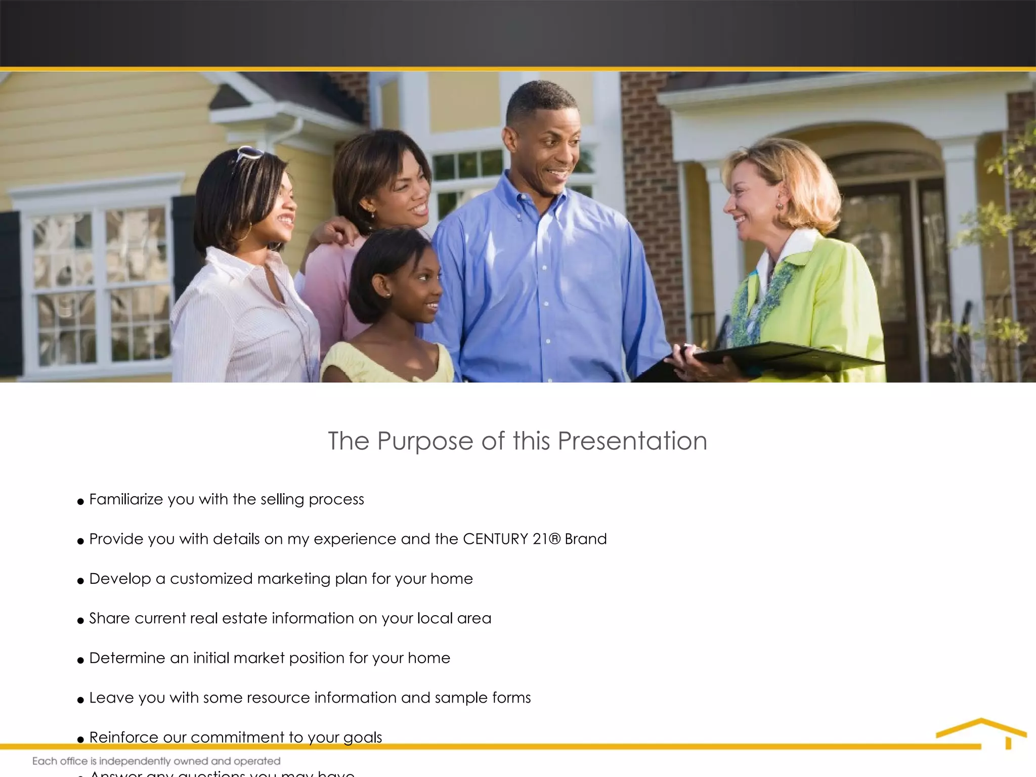 The Purpose of this Presentation Familiarize you with the selling process Provide you with details on my experience and the  CENTURY 21®  Brand Develop a customized marketing plan for your home Share current real estate information on your local area Determine an initial market position for your home Leave you with some resource information and sample forms Reinforce our commitment to your goals Answer any questions you may have 